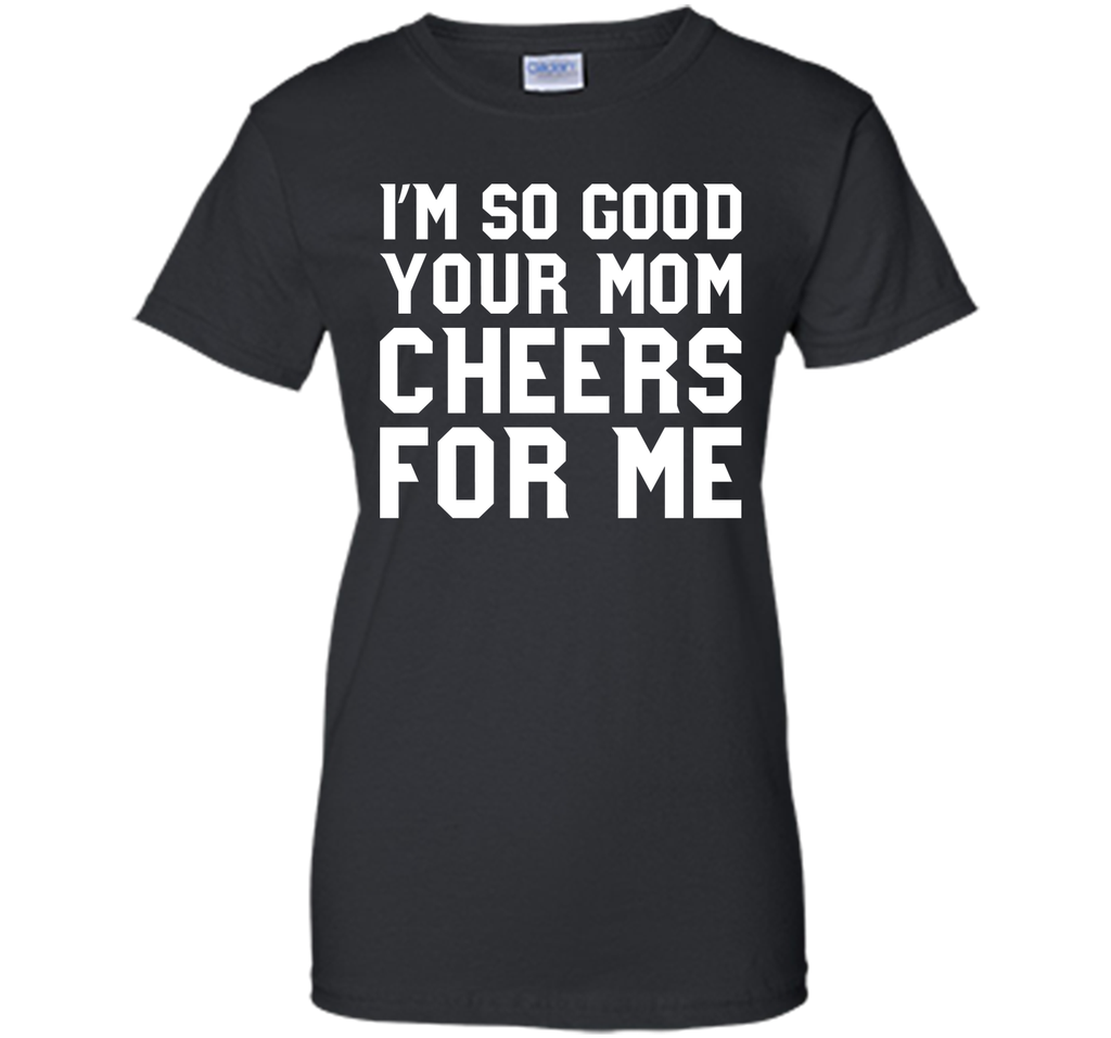 I'm so good your Mom cheers for me T-Shirt